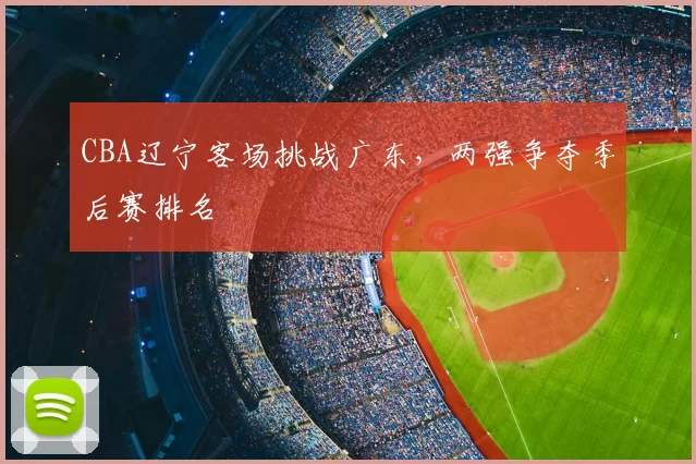 CBA辽宁客场挑战广东，两强争夺季后赛排名