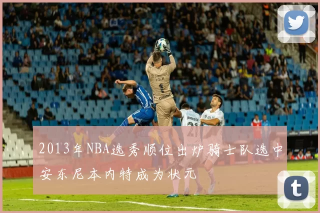 2013年NBA选秀顺位出炉骑士队选中安东尼本内特成为状元