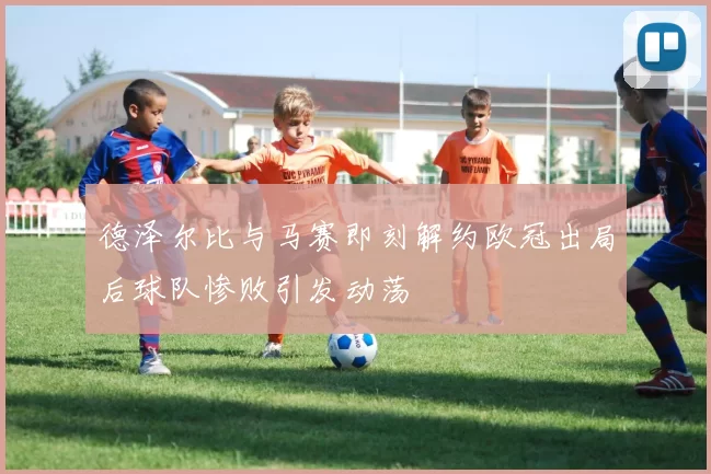 德泽尔比与马赛即刻解约欧冠出局后球队惨败引发动荡