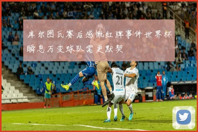 库尔图瓦赛后感慨红牌事件世界杯瞬息万变球队需更默契