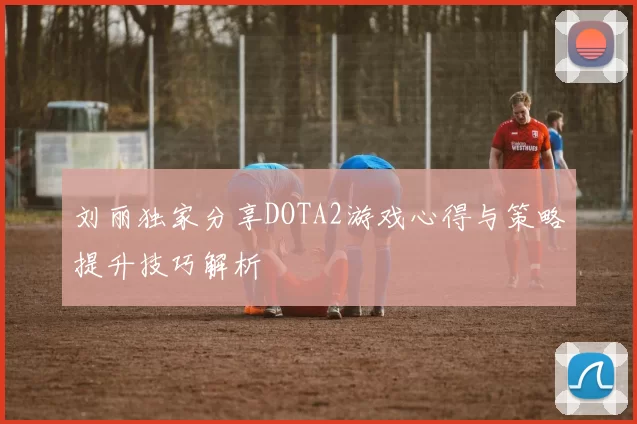 刘丽独家分享DOTA2游戏心得与策略提升技巧解析