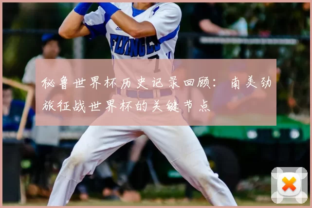 秘鲁世界杯历史记录回顾:南美劲旅征战世界杯的关键节点