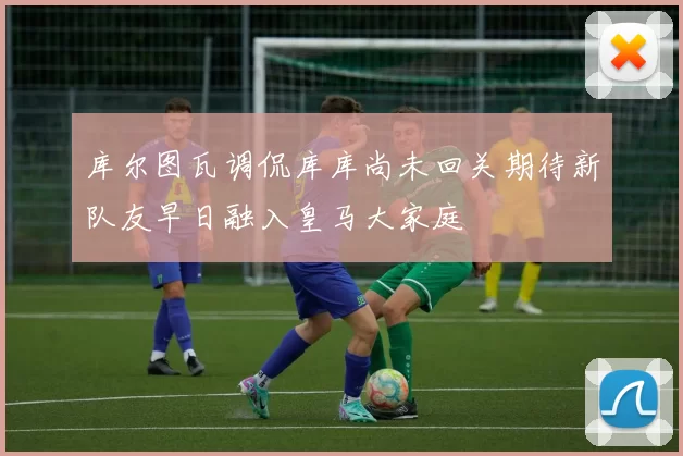 库尔图瓦调侃库库尚未回关期待新队友早日融入皇马大家庭