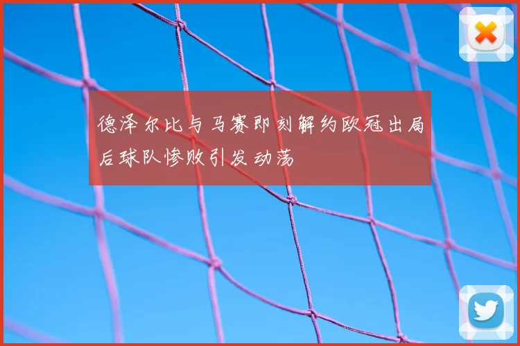 德泽尔比与马赛即刻解约欧冠出局后球队惨败引发动荡
