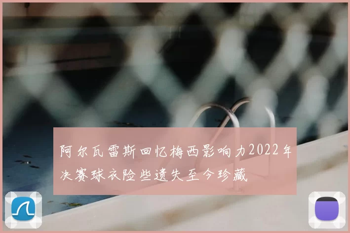 阿尔瓦雷斯回忆梅西影响力2022年决赛球衣险些遗失至今珍藏