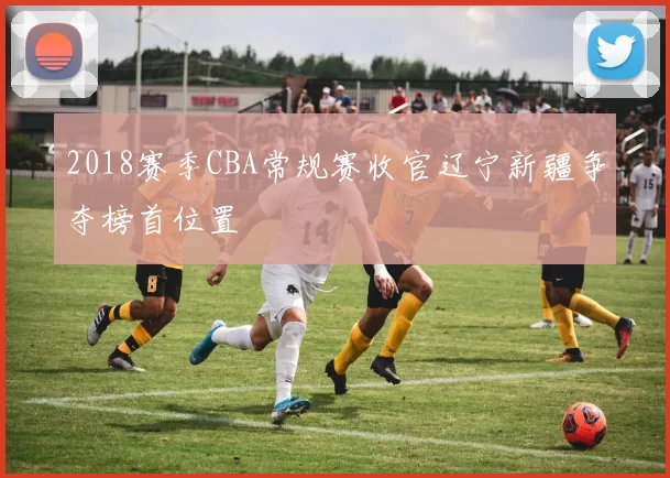2018赛季CBA常规赛收官辽宁新疆争夺榜首位置