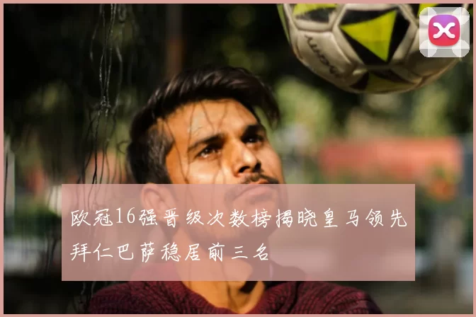 欧冠16强晋级次数榜揭晓皇马领先拜仁巴萨稳居前三名