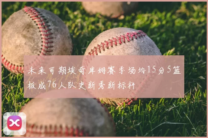未来可期埃奇库姆赛季场均15分5篮板成76人队史新秀新标杆