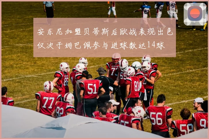 安东尼加盟贝蒂斯后欧战表现出色仅次于姆巴佩参与进球数达14球