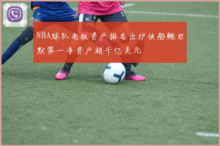 NBA球队老板资产排名出炉快船鲍尔默第一净资产超千亿美元