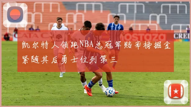 凯尔特人领跑NBA总冠军赔率榜掘金紧随其后勇士位列第三