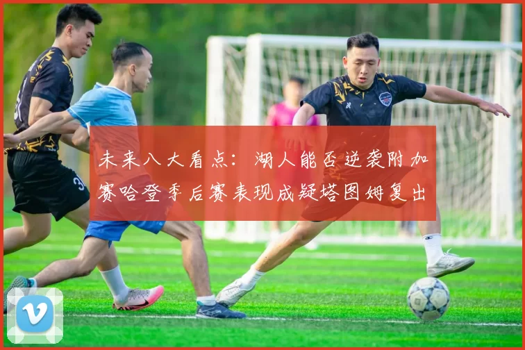 未来八大看点:湖人能否逆袭附加赛哈登季后赛表现成疑塔图姆复出能否助力球队