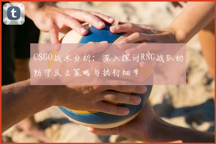 CSGO战术分析：深入探讨RNG战队的防守反击策略与执行细节