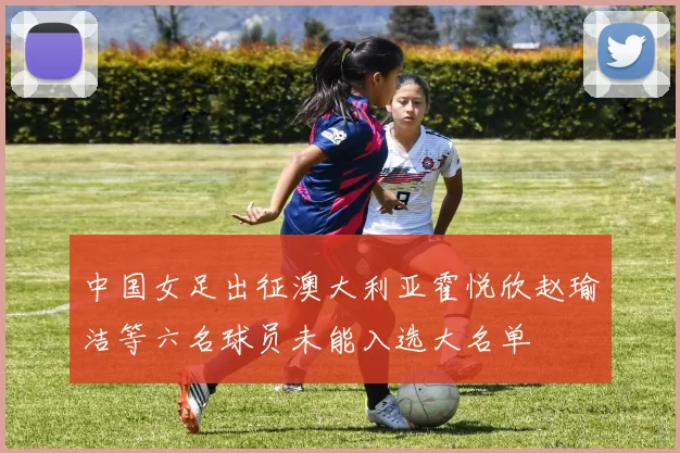 中国女足出征澳大利亚霍悦欣赵瑜洁等六名球员未能入选大名单