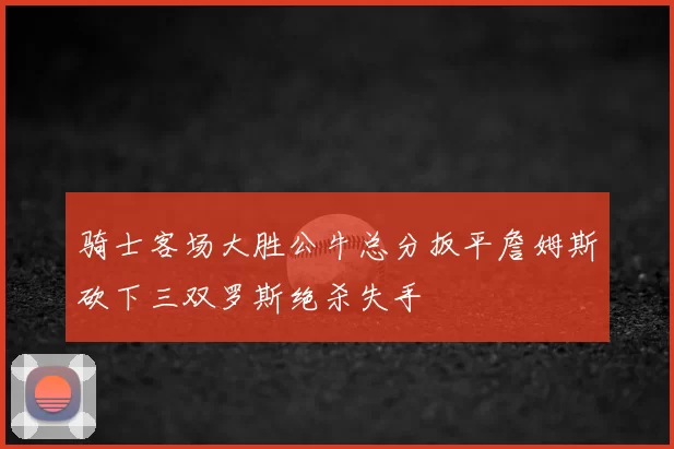 骑士客场大胜公牛总分扳平詹姆斯砍下三双罗斯绝杀失手