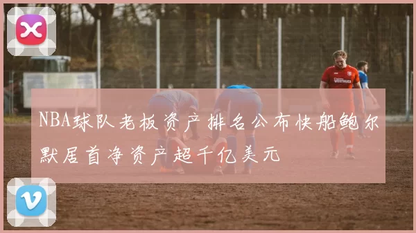 NBA球队老板资产排名公布快船鲍尔默居首净资产超千亿美元