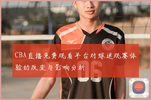 CBA直播免费观看平台对球迷观赛体验的改变与影响分析