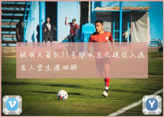 姚明火箭队11号球衣正式退役入选名人堂生涯回顾
