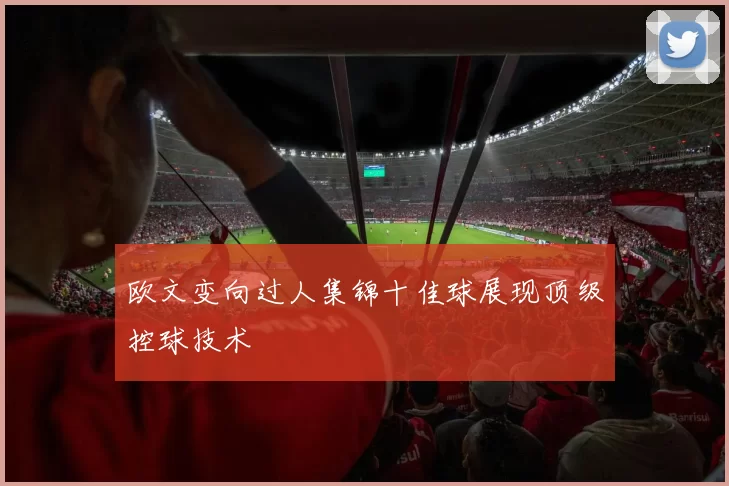 欧文变向过人集锦十佳球展现顶级控球技术
