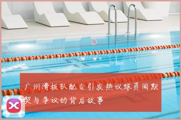 广州滑板队配合引发热议球员间默契与争议的背后故事