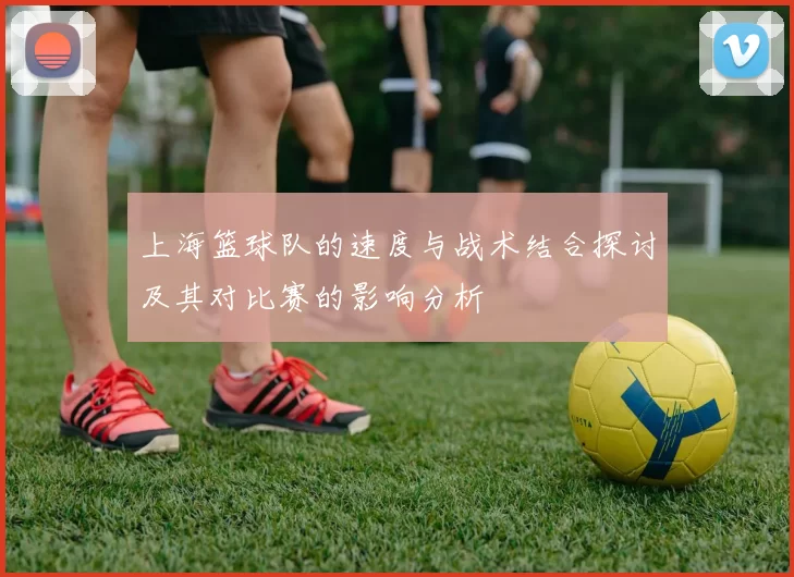 上海篮球队的速度与战术结合探讨及其对比赛的影响分析