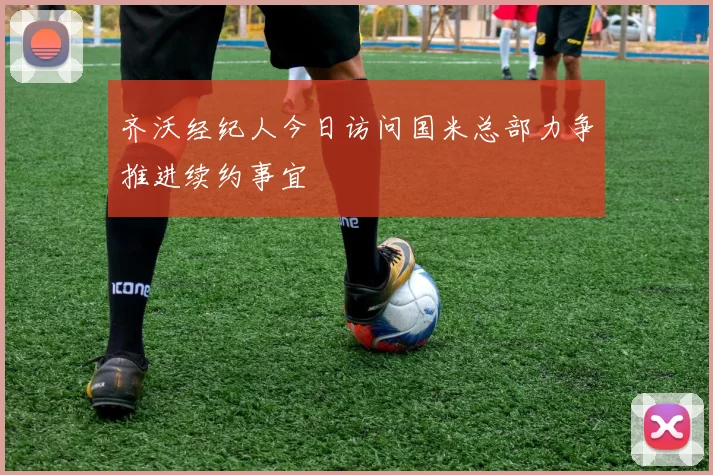 齐沃经纪人今日访问国米总部力争推进续约事宜