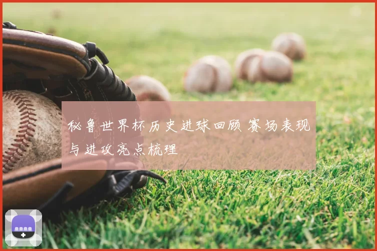 秘鲁世界杯历史进球回顾 赛场表现与进攻亮点梳理