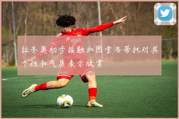 拉齐奥初步接触加图索洛蒂托对其个性和气质表示欣赏