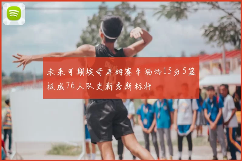 未来可期埃奇库姆赛季场均15分5篮板成76人队史新秀新标杆