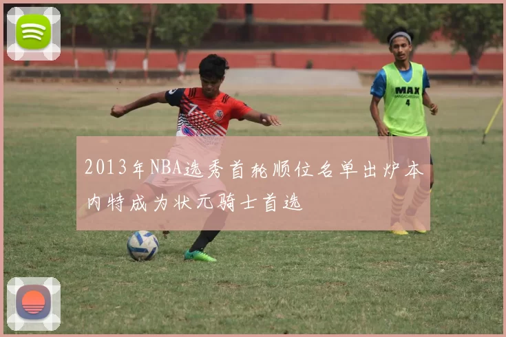 2013年NBA选秀首轮顺位名单出炉本内特成为状元骑士首选