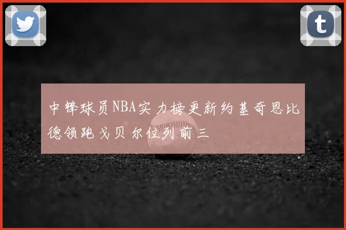 中锋球员NBA实力榜更新约基奇恩比德领跑戈贝尔位列前三