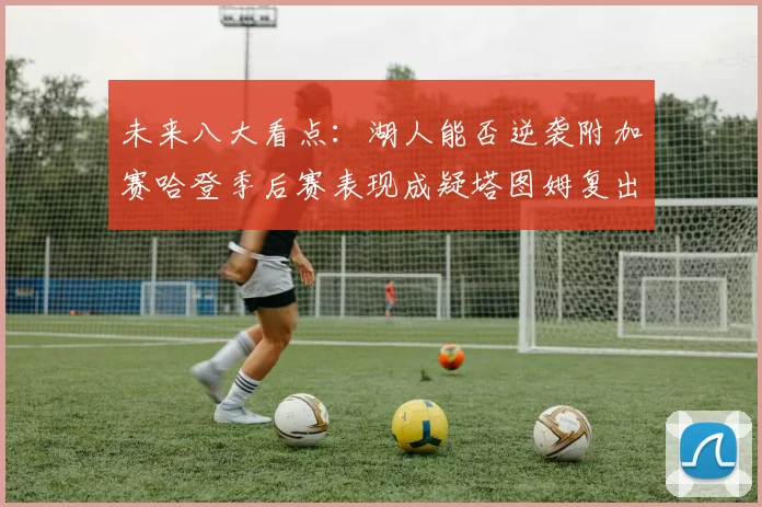 未来八大看点:湖人能否逆袭附加赛哈登季后赛表现成疑塔图姆复出能否助力球队