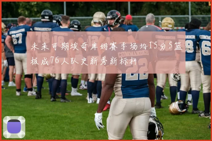 未来可期埃奇库姆赛季场均15分5篮板成76人队史新秀新标杆