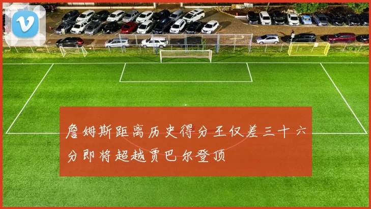 詹姆斯距离历史得分王仅差三十六分即将超越贾巴尔登顶