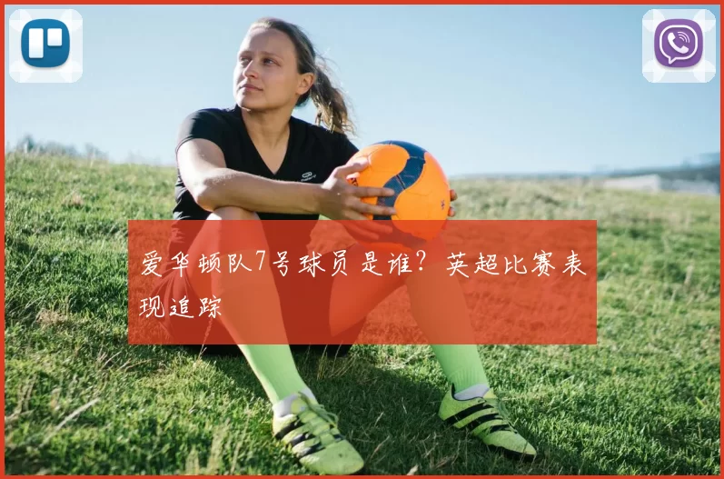 爱华顿队7号球员是谁?英超比赛表现追踪