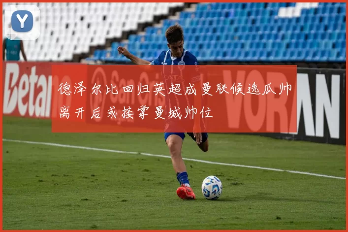 德泽尔比回归英超成曼联候选瓜帅离开后或接掌曼城帅位