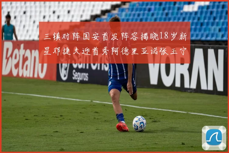 三镇对阵国安首发阵容揭晓18岁新星邓捷夫迎首秀阿德里亚诺张玉宁领衔出战