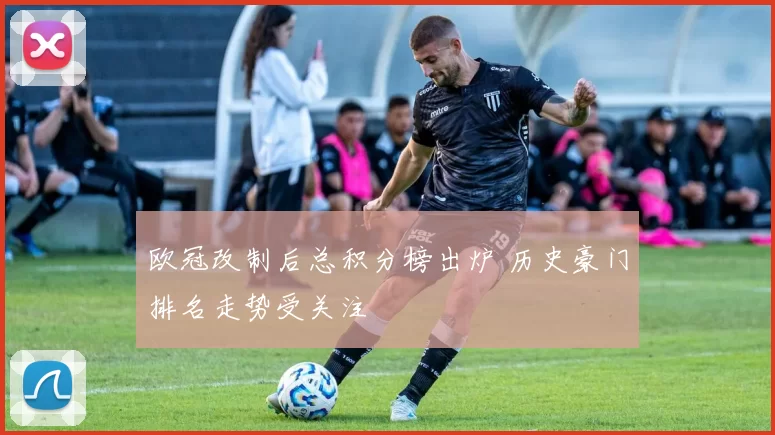 欧冠改制后总积分榜出炉 历史豪门排名走势受关注