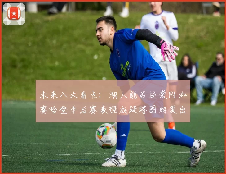 未来八大看点：湖人能否逆袭附加赛哈登季后赛表现成疑塔图姆复出能否助力球队
