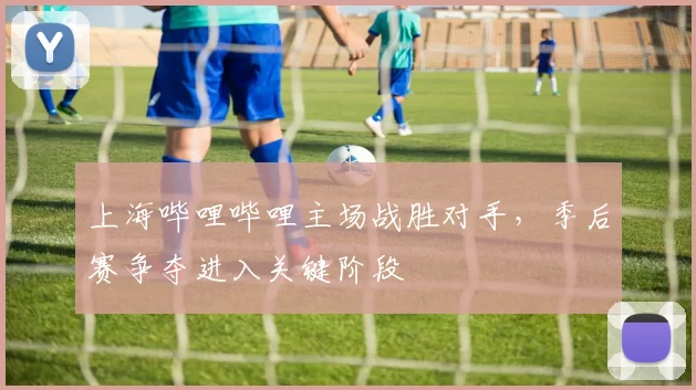 上海哔哩哔哩主场战胜对手，季后赛争夺进入关键阶段