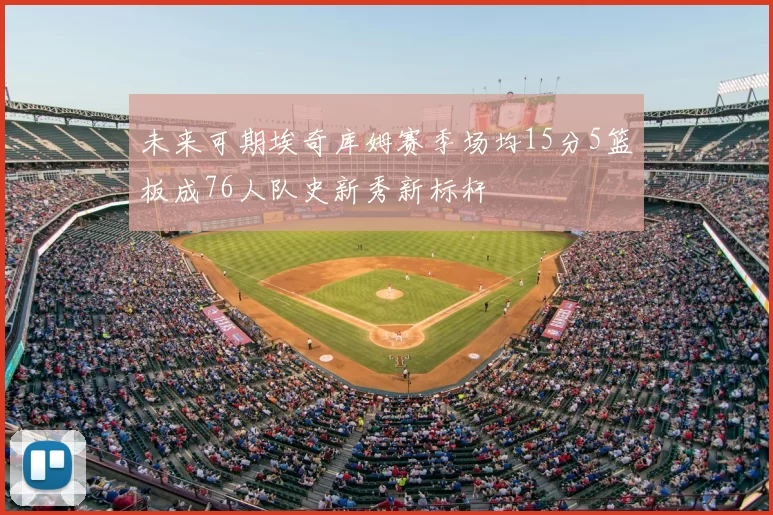 未来可期埃奇库姆赛季场均15分5篮板成76人队史新秀新标杆