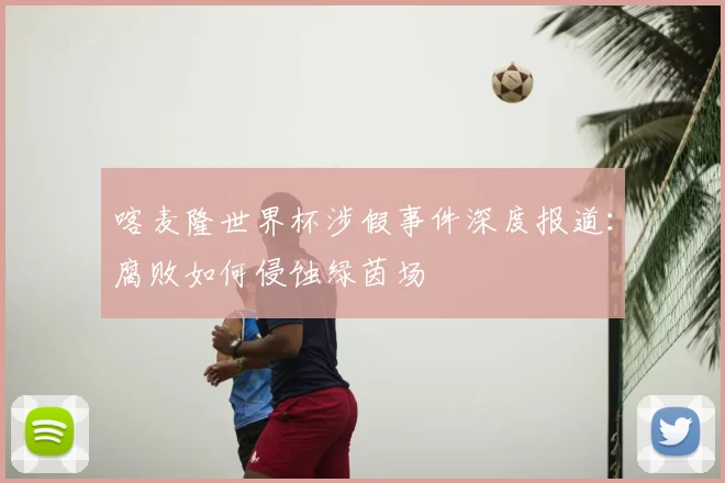 喀麦隆世界杯涉假事件深度报道:腐败如何侵蚀绿茵场