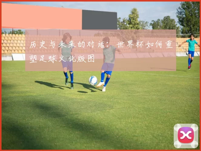历史与未来的对话:世界杯如何重塑足球文化版图