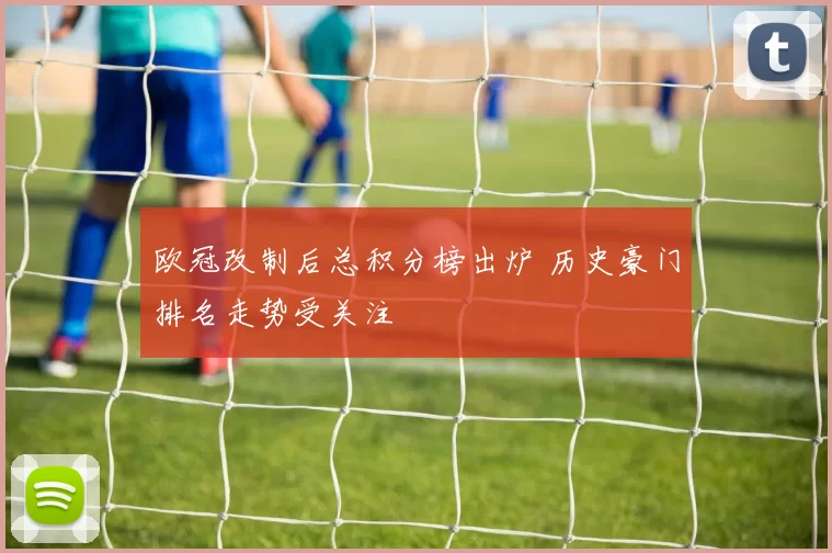 欧冠改制后总积分榜出炉 历史豪门排名走势受关注