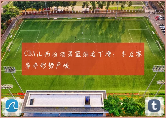 CBA山西汾酒男篮排名下滑，季后赛争夺形势严峻