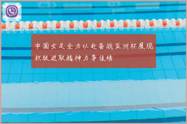 中国女足全力以赴备战亚洲杯展现积极进取精神力争佳绩