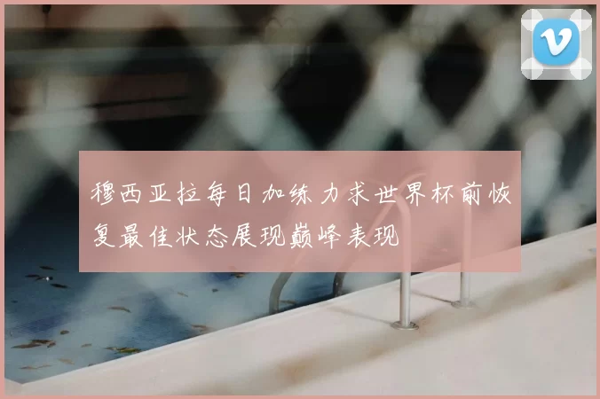 穆西亚拉每日加练力求世界杯前恢复最佳状态展现巅峰表现