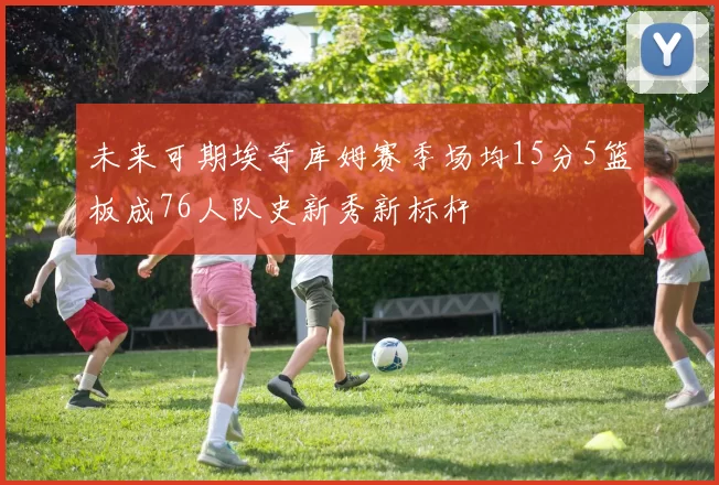 未来可期埃奇库姆赛季场均15分5篮板成76人队史新秀新标杆