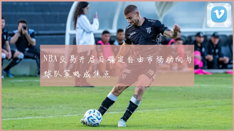 NBA交易开启日确定自由市场动向与球队策略成焦点