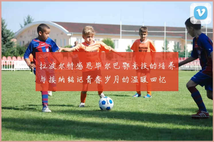 拉波尔特感恩毕尔巴鄂竞技的培养与接纳铭记青春岁月的温暖回忆